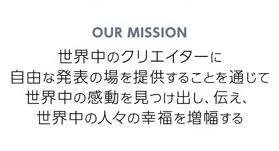 OUR MISSION 世界中のクリエイターに自由な発表の場を提供することを通じて世界中の感動を見つけ出し、伝え、世界中の人々の幸福を増幅する