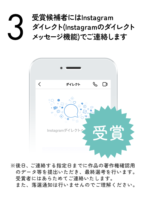 受賞候補者にはInstagramダイレクト（Instagramのダイレクトメッセージ機能）でご連絡します。（※後日、ご連絡する指定日までに作品の著作権確認用のデータ等を提出いただき、最終選考を行います。受賞者にはあらためてご連絡いたします。また、落選通知は行いませんのでご理解ください。）