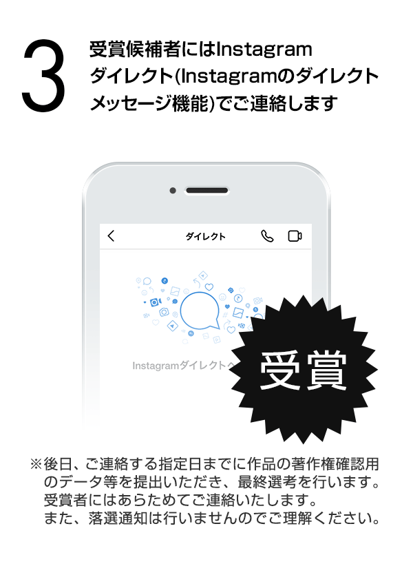 受賞候補者にはInstagramダイレクト（Instagramのダイレクトメッセージ機能）でご連絡します。（※後日、ご連絡する指定日までに作品の著作権確認用のデータ等を提出いただき、最終選考を行います。受賞者にはあらためてご連絡いたします。また、落選通知は行いませんのでご理解ください。）