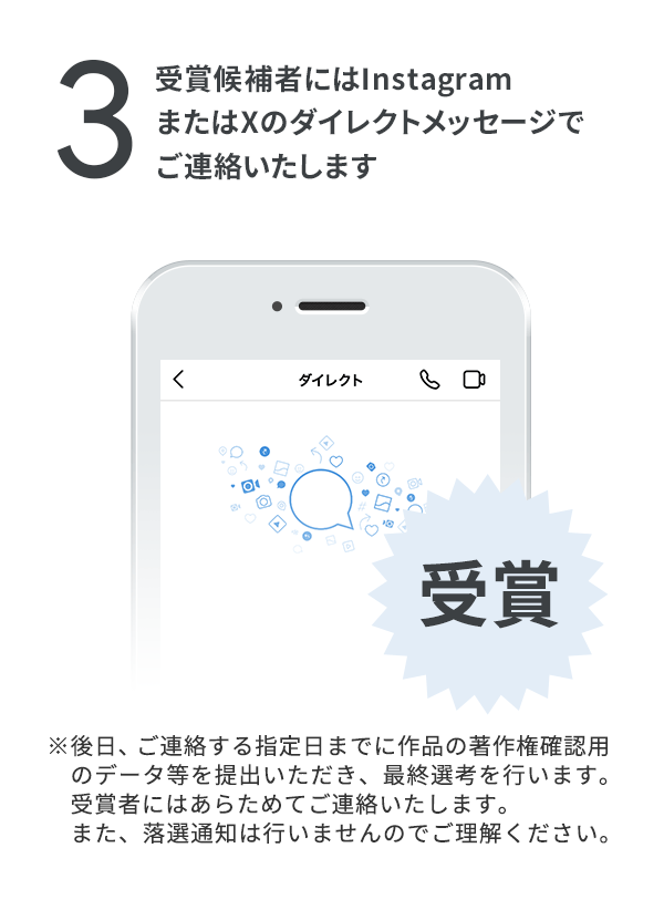 受賞候補者にはInstagramダイレクト（Instagramのダイレクトメッセージ機能）でご連絡します。（※後日、ご連絡する指定日までに作品の著作権確認用のデータ等を提出いただき、最終選考を行います。受賞者にはあらためてご連絡いたします。また、落選通知は行いませんのでご理解ください。）