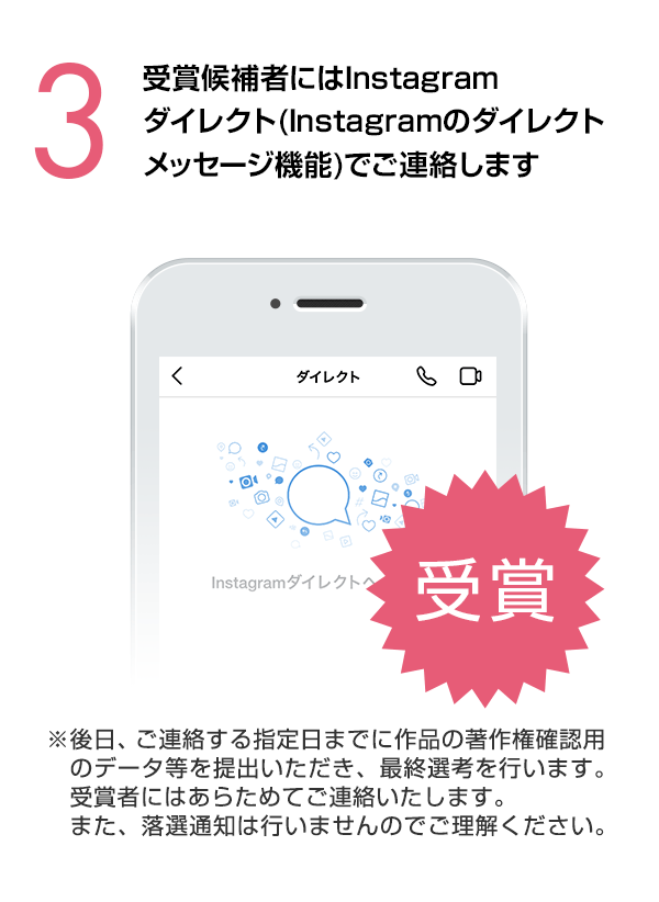 受賞候補者にはInstagramダイレクト（Instagramのダイレクトメッセージ機能）でご連絡します。（※後日、ご連絡する指定日までに作品の著作権確認用のデータ等を提出いただき、最終選考を行います。受賞者にはあらためてご連絡いたします。また、落選通知は行いませんのでご理解ください。）