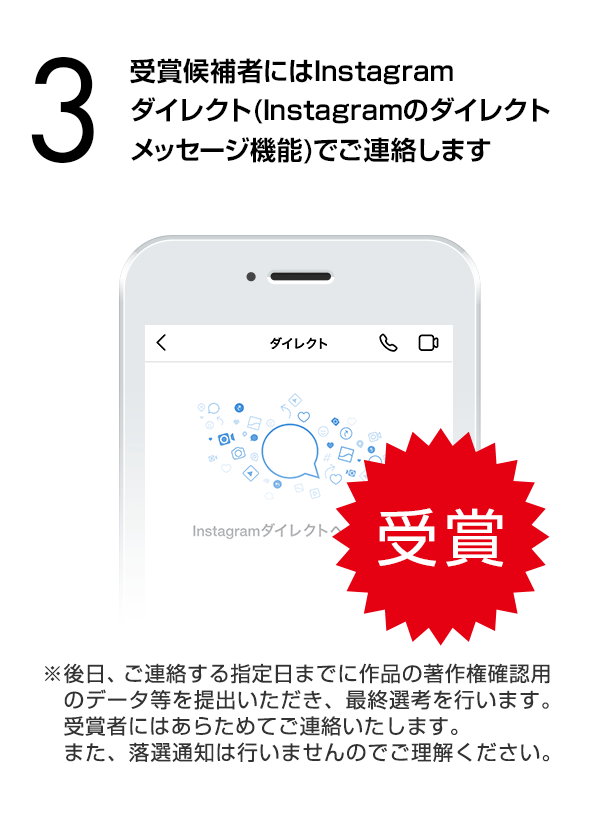 受賞候補者にはInstagramダイレクト（Instagramのダイレクトメッセージ機能）でご連絡します。（※後日、ご連絡する指定日までに作品の著作権確認用のデータ等を提出いただき、最終選考を行います。受賞者にはあらためてご連絡いたします。また、落選通知は行いませんのでご理解ください。）