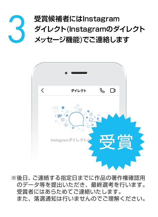 受賞候補者にはInstagramダイレクト（Instagramのダイレクトメッセージ機能）でご連絡します。（※後日、ご連絡する指定日までに作品の著作権確認用のデータ等を提出いただき、最終選考を行います。受賞者にはあらためてご連絡いたします。また、落選通知は行いませんのでご理解ください。）