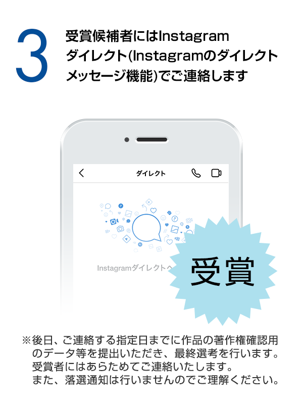 受賞候補者にはInstagramダイレクト（Instagramのダイレクトメッセージ機能）でご連絡します。（※後日、ご連絡する指定日までに作品の著作権確認用のデータ等を提出いただき、最終選考を行います。受賞者にはあらためてご連絡いたします。また、落選通知は行いませんのでご理解ください。）
