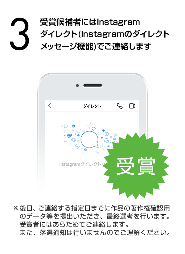 受賞候補者にはInstagramダイレクト（Instagramのダイレクトメッセージ機能）でご連絡します。（※後日、ご連絡する指定日までに作品の著作権確認用のデータ等を提出いただき、最終選考を行います。受賞者にはあらためてご連絡します。また、落選通知は行いませんのでご理解ください。）