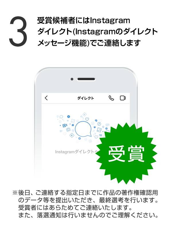 受賞候補者にはInstagramダイレクト（Instagramのダイレクトメッセージ機能）でご連絡します。（※後日、ご連絡する指定日までに作品の著作権確認用のデータ等を提出いただき、最終選考を行います。受賞者にはあらためてご連絡いたします。また、落選通知は行いませんのでご理解ください。）