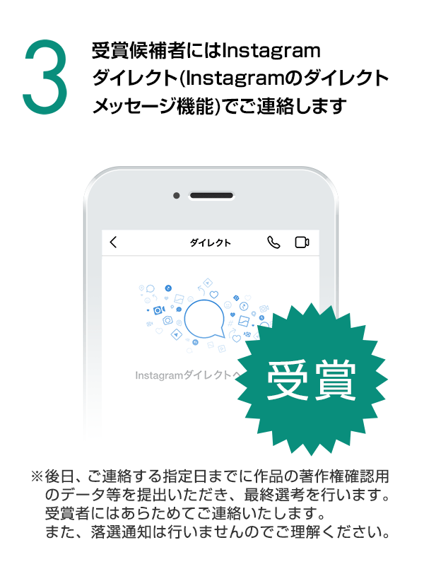 受賞候補者にはInstagramダイレクト（Instagramのダイレクトメッセージ機能）でご連絡します。（※後日、ご連絡する指定日までに作品の著作権確認用のデータ等を提出いただき、最終選考を行います。受賞者にはあらためてご連絡いたします。また、落選通知は行いませんのでご理解ください。）