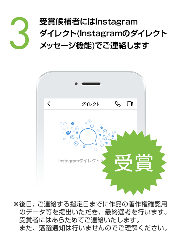 受賞候補者にはInstagramダイレクト（Instagramのダイレクトメッセージ機能）でご連絡します。（※後日、ご連絡する指定日までに作品の著作権確認用のデータ等を提出いただき、最終選考を行います。受賞者にはあらためてご連絡いたします。また、落選通知は行いませんのでご理解ください。）
