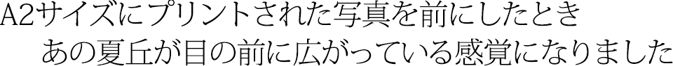 A2サイズにプリントされた写真を前にしたとき、あの夏丘が目の前に広がっている感覚になりました
