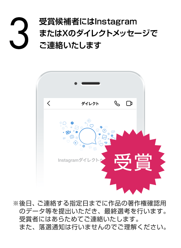受賞候補者にはInstagramまたはXのダイレクトメッセージでご連絡いたします。※後日、ご連絡する指定日までに作品の著作権確認用のデータ等を提出いただき、最終選考を行います。受賞者にはあらためてご連絡いたします。また、落選通知は行いませんのでご理解ください。）